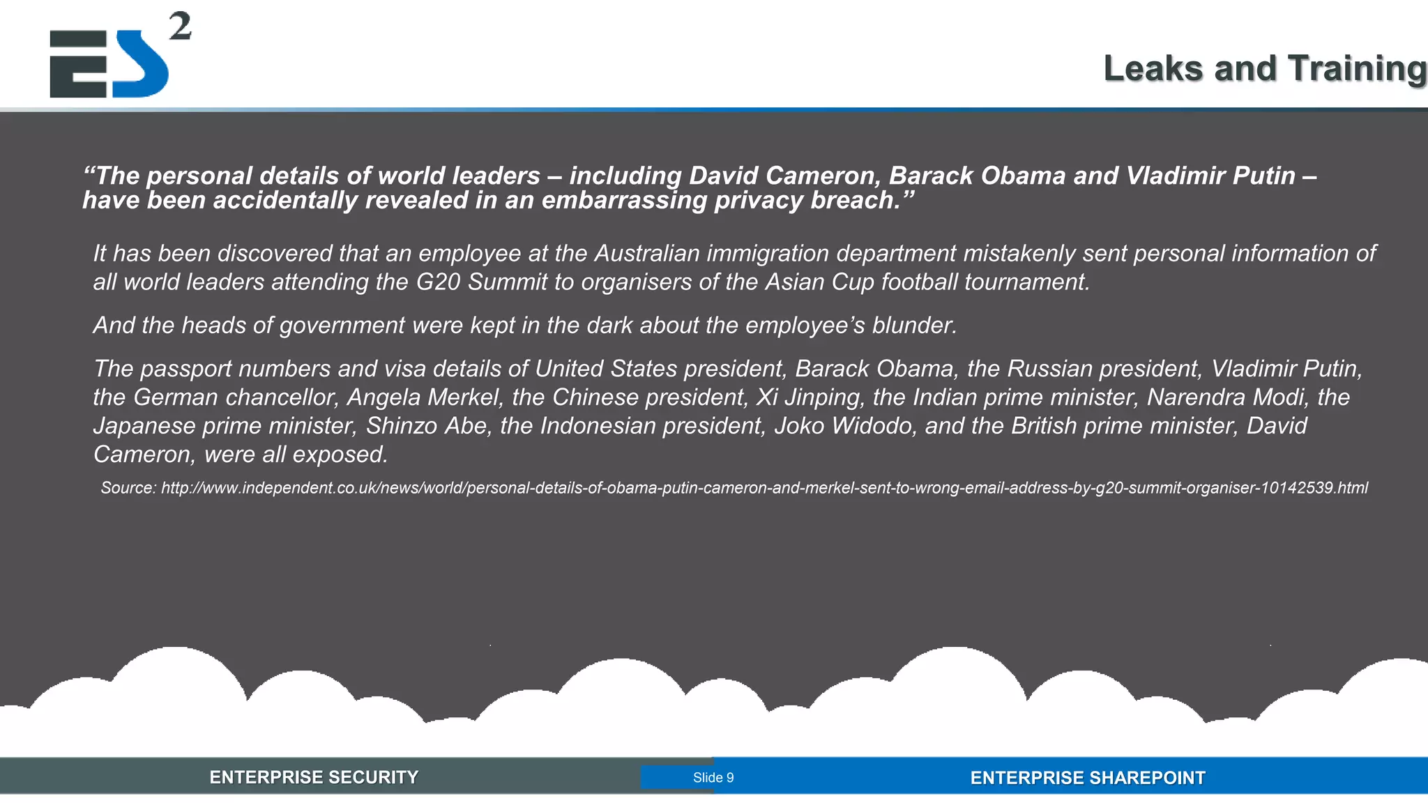 Slide 9 of 11ENTERPRISE SECURITY ENTERPRISE SHAREPOINTSlide 9
“The personal details of world leaders – including David Cameron, Barack Obama and Vladimir Putin –
have been accidentally revealed in an embarrassing privacy breach.”
It has been discovered that an employee at the Australian immigration department mistakenly sent personal information of
all world leaders attending the G20 Summit to organisers of the Asian Cup football tournament.
And the heads of government were kept in the dark about the employee’s blunder.
The passport numbers and visa details of United States president, Barack Obama, the Russian president, Vladimir Putin,
the German chancellor, Angela Merkel, the Chinese president, Xi Jinping, the Indian prime minister, Narendra Modi, the
Japanese prime minister, Shinzo Abe, the Indonesian president, Joko Widodo, and the British prime minister, David
Cameron, were all exposed.
Source: http://www.independent.co.uk/news/world/personal-details-of-obama-putin-cameron-and-merkel-sent-to-wrong-email-address-by-g20-summit-organiser-10142539.html
Leaks and Training
 