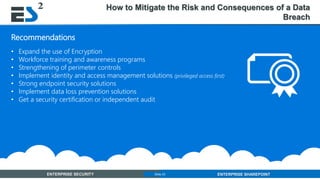 Slide 23 of 11ENTERPRISE SECURITY ENTERPRISE SHAREPOINTSlide 23
Recommendations
• Expand the use of Encryption
• Workforce training and awareness programs
• Strengthening of perimeter controls
• Implement identity and access management solutions (privileged access first)
• Strong endpoint security solutions
• Implement data loss prevention solutions
• Get a security certification or independent audit
How to Mitigate the Risk and Consequences of a Data
Breach
 