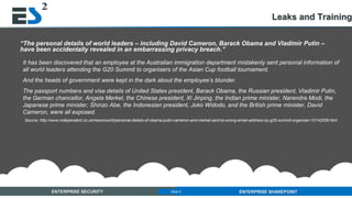 Slide 9 of 11ENTERPRISE SECURITY ENTERPRISE SHAREPOINTSlide 9
“The personal details of world leaders – including David Cameron, Barack Obama and Vladimir Putin –
have been accidentally revealed in an embarrassing privacy breach.”
It has been discovered that an employee at the Australian immigration department mistakenly sent personal information of
all world leaders attending the G20 Summit to organisers of the Asian Cup football tournament.
And the heads of government were kept in the dark about the employee’s blunder.
The passport numbers and visa details of United States president, Barack Obama, the Russian president, Vladimir Putin,
the German chancellor, Angela Merkel, the Chinese president, Xi Jinping, the Indian prime minister, Narendra Modi, the
Japanese prime minister, Shinzo Abe, the Indonesian president, Joko Widodo, and the British prime minister, David
Cameron, were all exposed.
Source: http://www.independent.co.uk/news/world/personal-details-of-obama-putin-cameron-and-merkel-sent-to-wrong-email-address-by-g20-summit-organiser-10142539.html
Leaks and Training
 