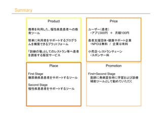 Summary

            Product                 Price

     携帯を利用した、慢性疾患患者への教     ユーザー（患者）
     育ツール                   ・アプリ300円 ＋ 月額100円

     簡単に利用者をサポートするプログラ     患者支援団体・健康サポート企業
     ムを構築できるプラットフォーム        ・NPOは無料 / 企業は有料

     「訓練の場」としてのレストラン等へ患者   小売店・レストランチェーン
     を誘客する販促サービス            ・スポンサー料


            Place                 Promotion

     First Stage           First+Second Stage
     糖尿病疾患患者をサポートするツール      医師に発病宣告時に学習および診療
                            補助ツールとして勧めていただく
     Second Stage
     慢性疾患患者をサポートするツール
 