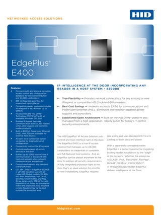 Networked Access Solutions




 EdgePlus®
 E400
                                               IP In telligence at the Door Incorporating any
 Features:                                     Reader in a Host System • 82000B
 ƒƒ   Connects with and stores a complete
      access control and configuration
      database for one controlled door
      and 44,000 cardholders                   ƒƒ   True Flexibility — Provides network connectivity for any existing or new
 ƒƒ   255 configurable priorities for
      supervised inputs/alarms                      Wiegand or compatible HID Clock-and-Data readers.
 ƒƒ   Compatible reader protocols includes     ƒƒ   Real Cost Savings — Network access is CAT-5 for communications and
      all Wiegand or HID formats up to
      128 bits
                                                    Power over Ethernet (PoE). Eliminates the need for separate power
 ƒƒ   Incorporates the HID OPIN®                    supplies and controllers.
      Technology TCP/IP API with an
      available Windows DLL tool               ƒƒ   Established Open Architecture — Built on the HID OPIN® platform and
 ƒƒ   Enables IP-based, two-way                     managed from a host application. Ideally suited for today’s IT-centric
      communication with iCLASS reader/             security environments.
      writer, LCD keypad, and biometric
      reader products
 ƒƒ   Built-in 802.3af Power over Ethernet
      (PoE), with 700 mA available for
      external field devices                   The HID EdgePlus® IP Access Solution puts       less wiring and uses standard CAT-5 or 6
 ƒƒ   Accepts local connection option
                                               control and host interface right at the door.   cabling for both data and power.
      via laptop for diagnostics and
      configuration                            The EdgePlus E400 is a true IP access
 ƒƒ   Connects to host on the IP network                                                       With a separately connected reader,
                                               solution that manages up to 44,000
 ƒƒ   Controls and powers all access                                                           EdgePlus is a perfect solution for migrating
      devices at the door
                                               cardholders or credentials in complete
                                                                                               existing reader installations to the “edge”
 ƒƒ   Buffers up to 5,000 transactions if      and full-featured host systems. And an
      communication is disrupted with                                                          of the network. Whether the enterprise
                                               EdgePlus can be placed anywhere at the
      host and uploads when network                                                            is iCLASS®, Prox, FlexSmart®, FlexPass®,
      communications are restored              door to address all security requirements.
 ƒƒ   Controls and reports any passback
                                                                                               MIFARE®/DESFire®, CRESCENDO™,
                                               A fully integrated processor right at the
      (hard/soft/med)                                                                          or Wiegand output reader, EdgePlus
                                               door that’s an ideal solution for retrofits
 ƒƒ   UL® 294 Listed — EdgePlus 82000B                                                         delivers Intelligence at the Door.
      is UL® 294 listed for use with all       or new installations, EdgePlus requires
      Listed HID Global models: iCLASS,
      HID Prox, Indala Prox, bioCLASS,
      SmartID, SmartTRANS, and Mag
      Stripe series, up to 128-bit formats.
      EdgePlus is UL listed for installation
      within the protected area; attached
      remote Readers may be located
      outside the protected area.




                                               hidglobal.com
 