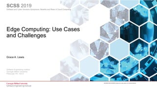 1
Edge Computing
© 2019 Carnegie Mellon University
[DISTRIBUTION STATEMENT A] Approved for public release and unlimited distribution.
Software Engineering Institute
Carnegie Mellon University
Pittsburgh, PA 15213
[DISTRIBUTION STATEMENT A] Approved for public release and unlimited distribution.
SCSS 2019
Software and Cyber Solutions Symposium: Benefits and Risks of Cloud Computing
Edge Computing: Use Cases
and Challenges
Grace A. Lewis
 