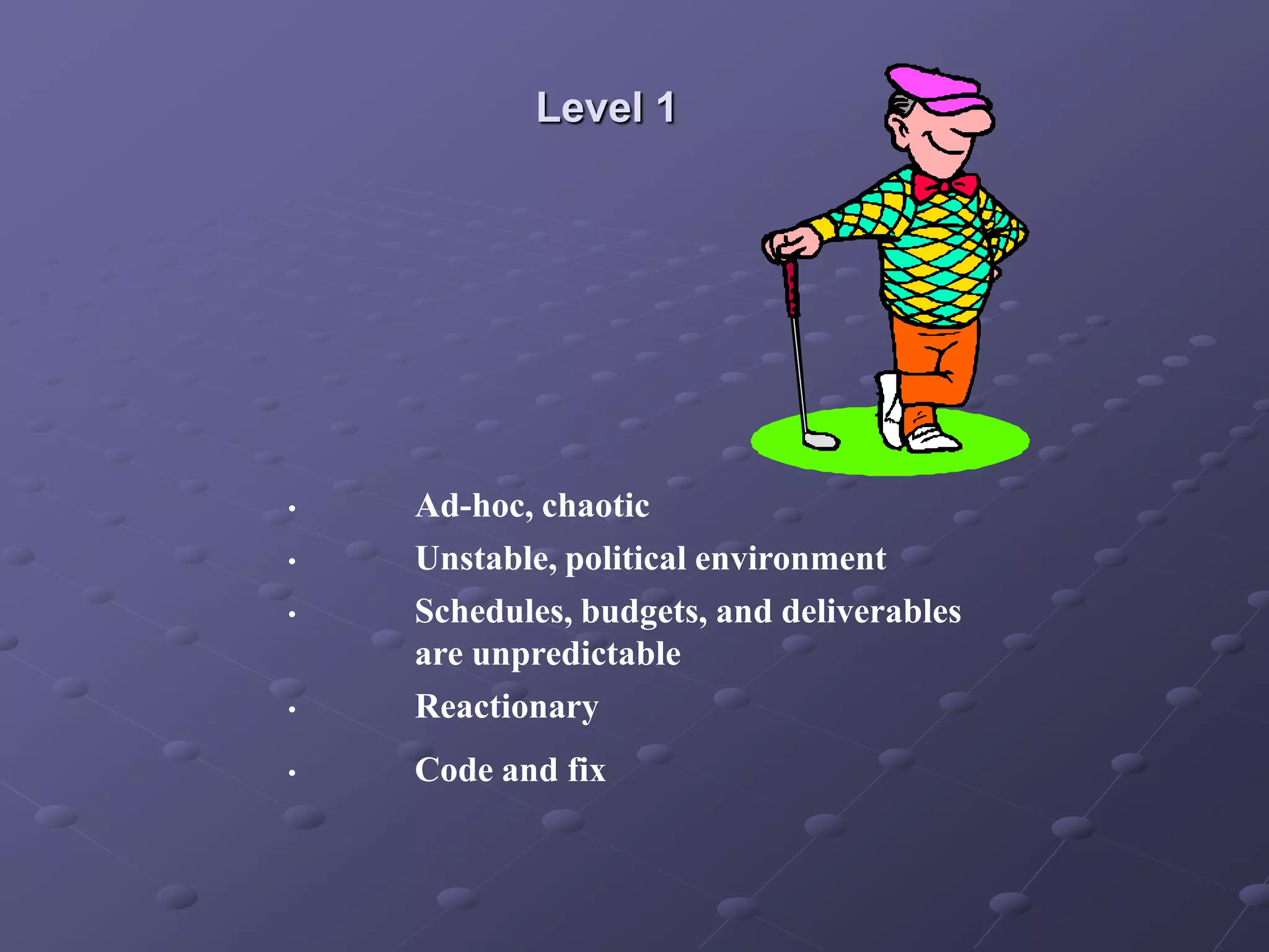 Level 1
• Ad-hoc, chaotic
• Unstable, political environment
• Schedules, budgets, and deliverables
are unpredictable
• Reactionary
• Code and fix
 