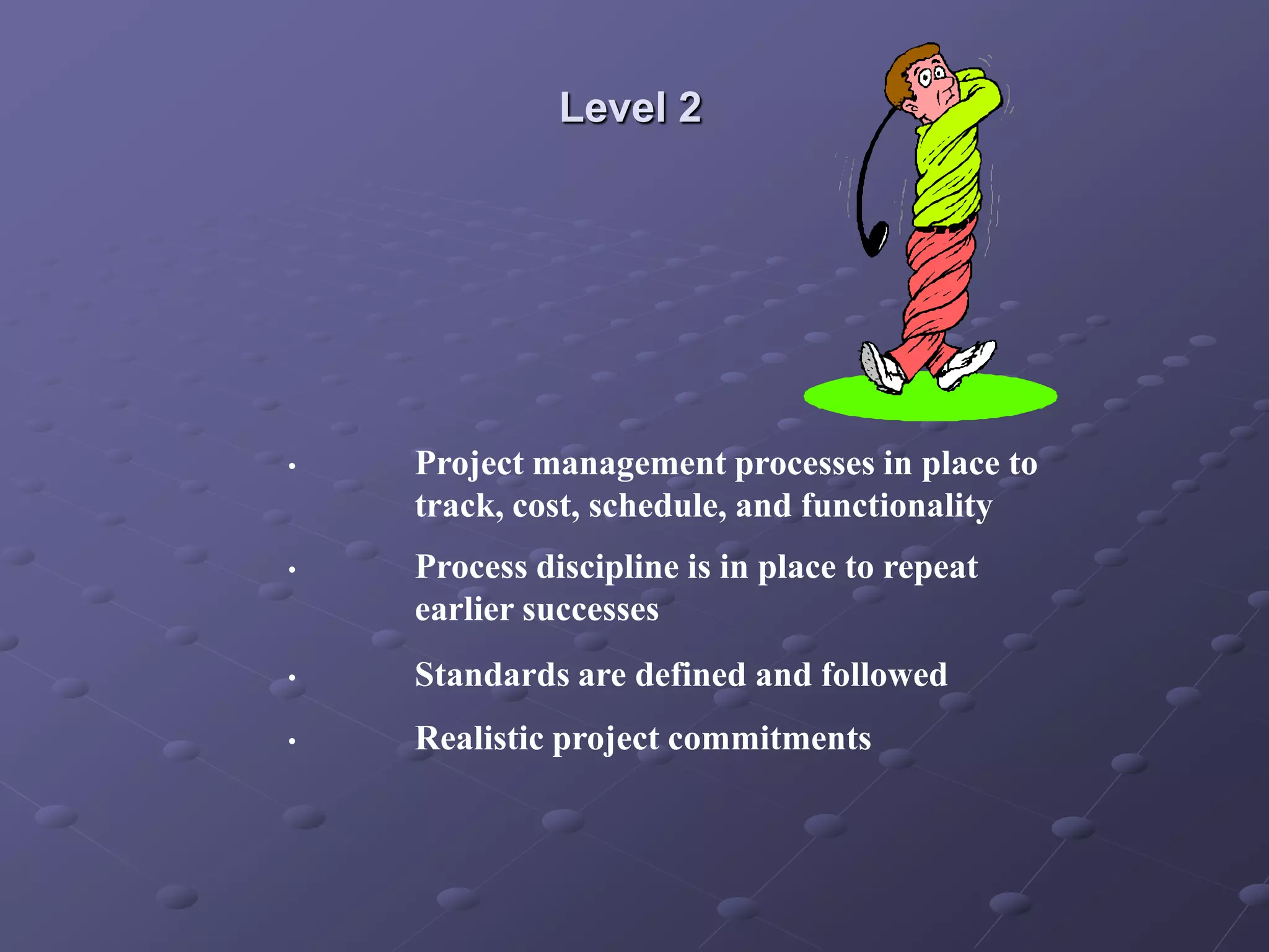 Level 2
• Project management processes in place to
track, cost, schedule, and functionality
• Process discipline is in place to repeat
earlier successes
• Standards are defined and followed
• Realistic project commitments
 
