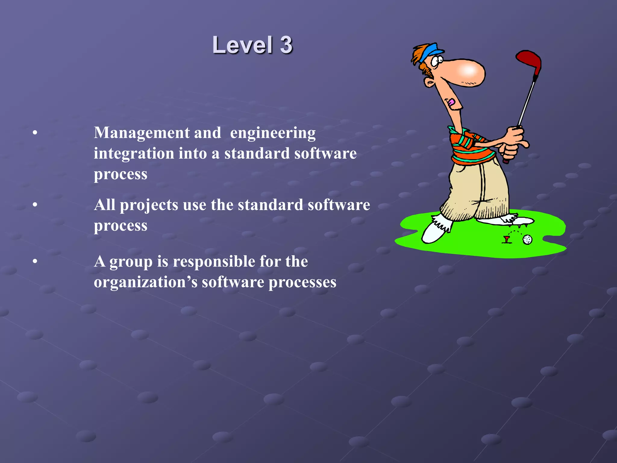 Level 3
• Management and engineering
integration into a standard software
process
• All projects use the standard software
process
• A group is responsible for the
organization’s software processes
 