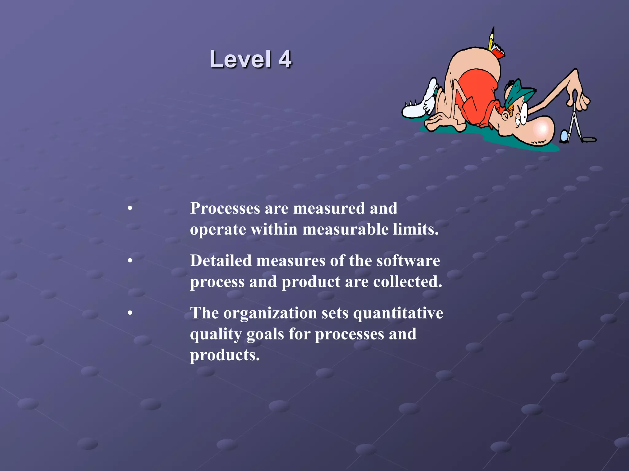 Level 4
• Processes are measured and
operate within measurable limits.
• Detailed measures of the software
process and product are collected.
• The organization sets quantitative
quality goals for processes and
products.
 