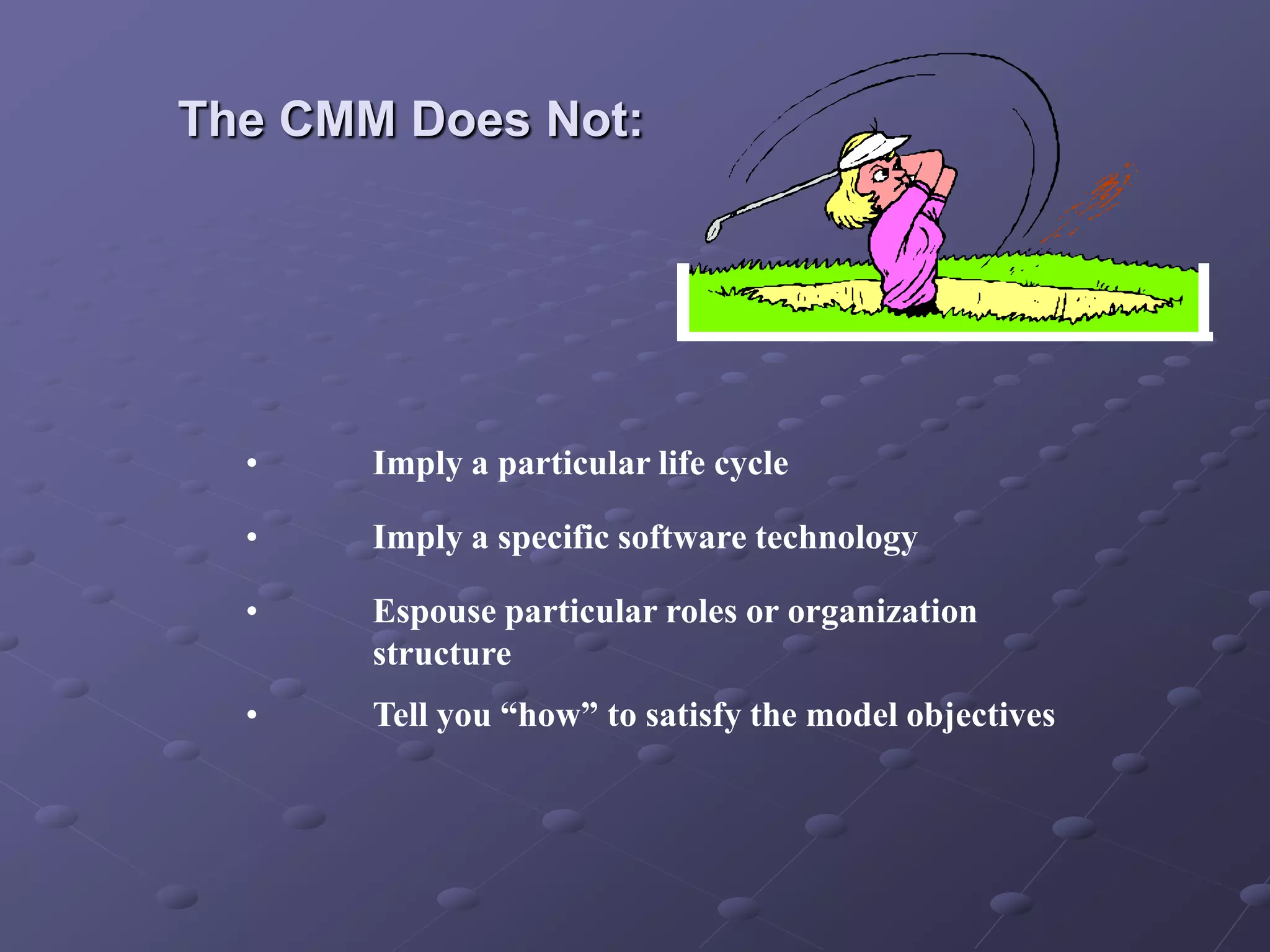 The CMM Does Not:
• Imply a particular life cycle
• Imply a specific software technology
• Espouse particular roles or organization
structure
• Tell you “how” to satisfy the model objectives
 