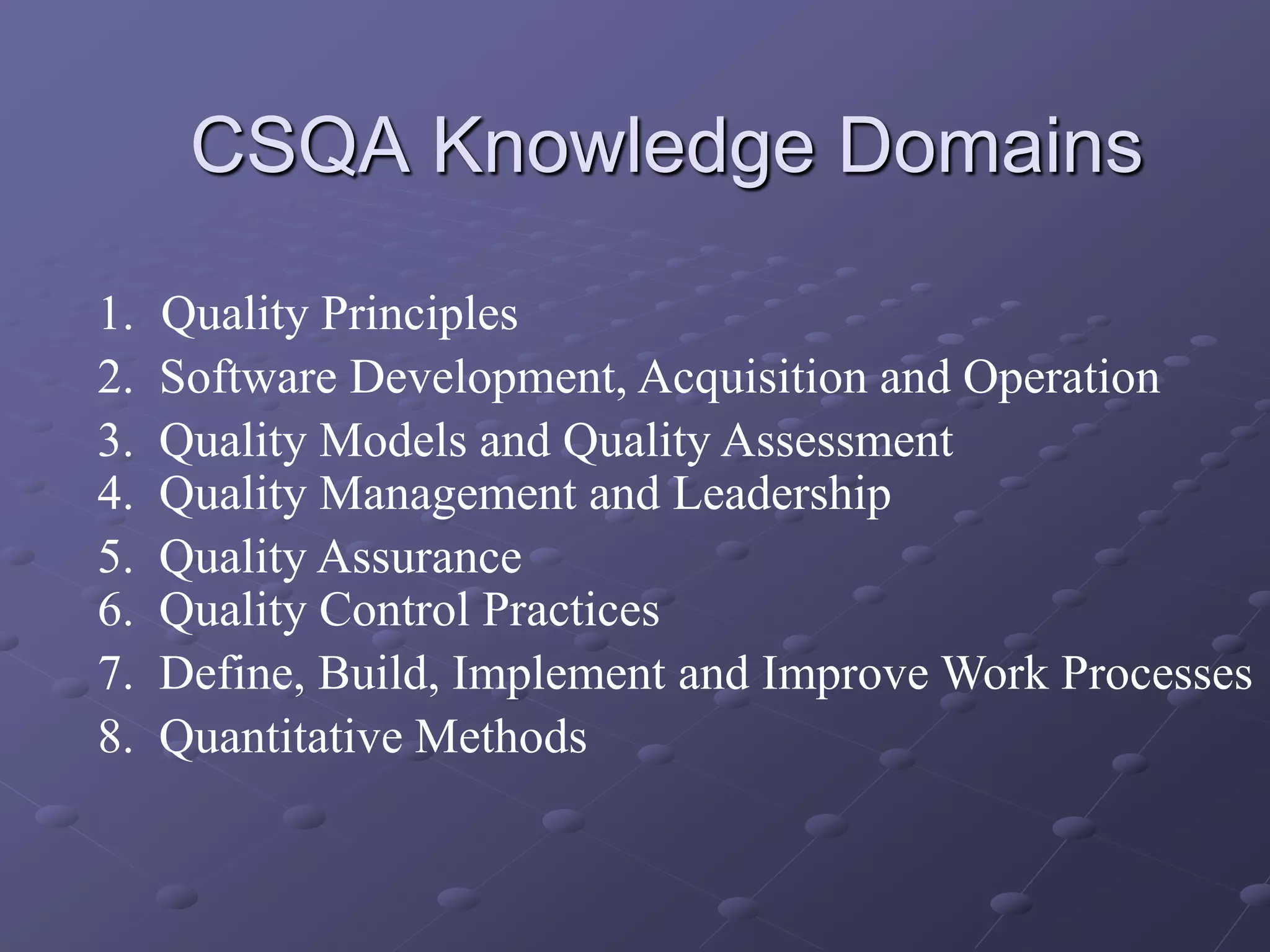 CSQA Knowledge Domains
1. Quality Principles
3. Quality Models and Quality Assessment
5. Quality Assurance
7. Define, Build, Implement and Improve Work Processes
2. Software Development, Acquisition and Operation
4. Quality Management and Leadership
6. Quality Control Practices
8. Quantitative Methods
 