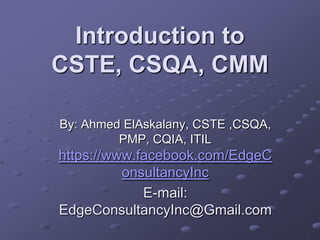 Introduction to
CSTE, CSQA, CMM
By: Ahmed ElAskalany, CSTE ,CSQA,
PMP, CQIA, ITIL
https://www.facebook.com/EdgeC
onsultancyInc
E-mail:
EdgeConsultancyInc@Gmail.com
 