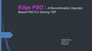 Edge PSO : A Recombination Operator
Based PSO For Solving TSP
Vaisakh Shaj
Akhil P M
Asharaf S
 
