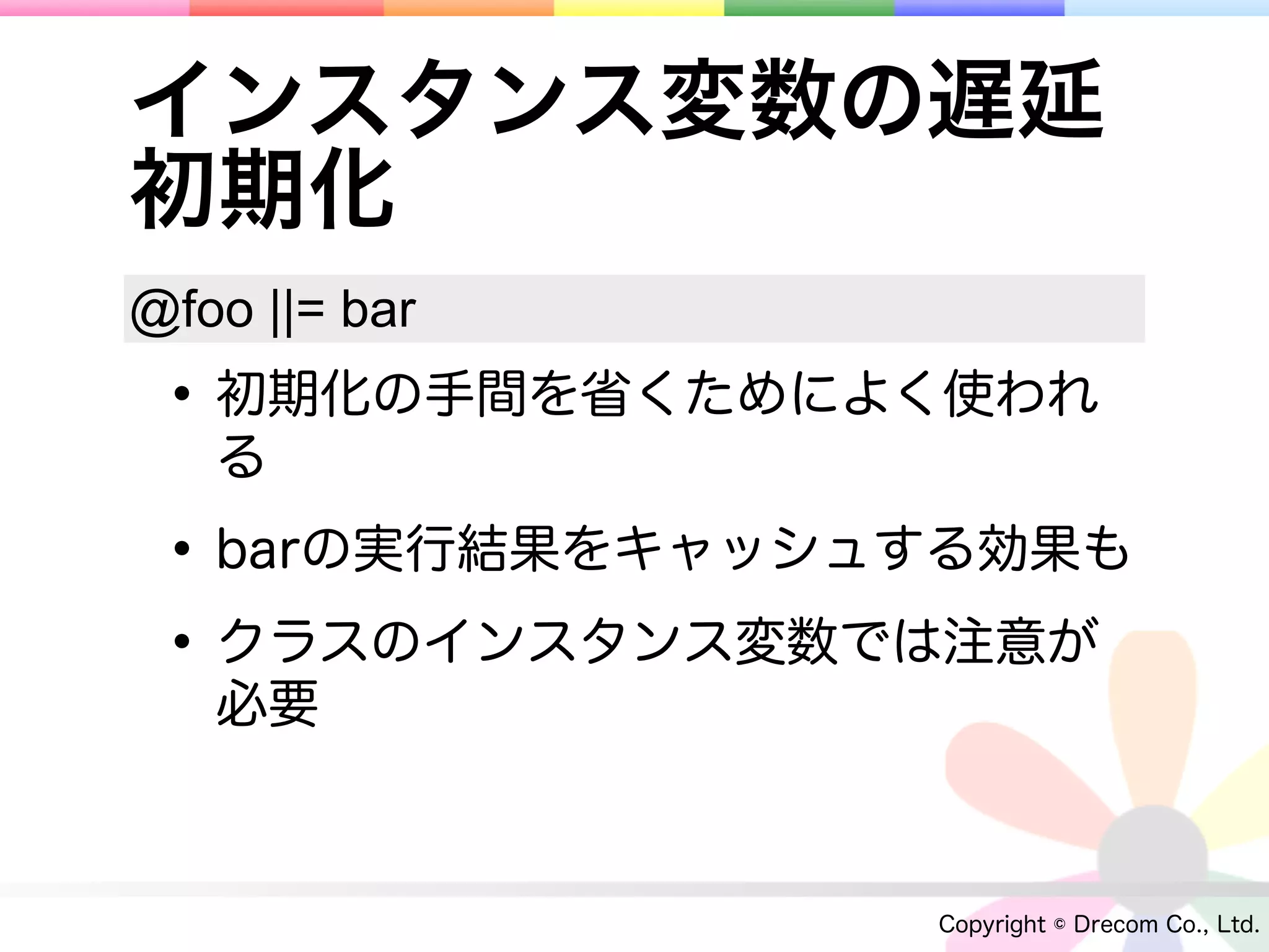 インスタンス変数の遅延
初期化
@foo ||= bar
 • 初期化の手間を省くためによく使われ
   る

 • barの実行結果をキャッシュする効果も
 • クラスのインスタンス変数では注意が
   必要



                 Copyright © Drecom Co., Ltd.
 
