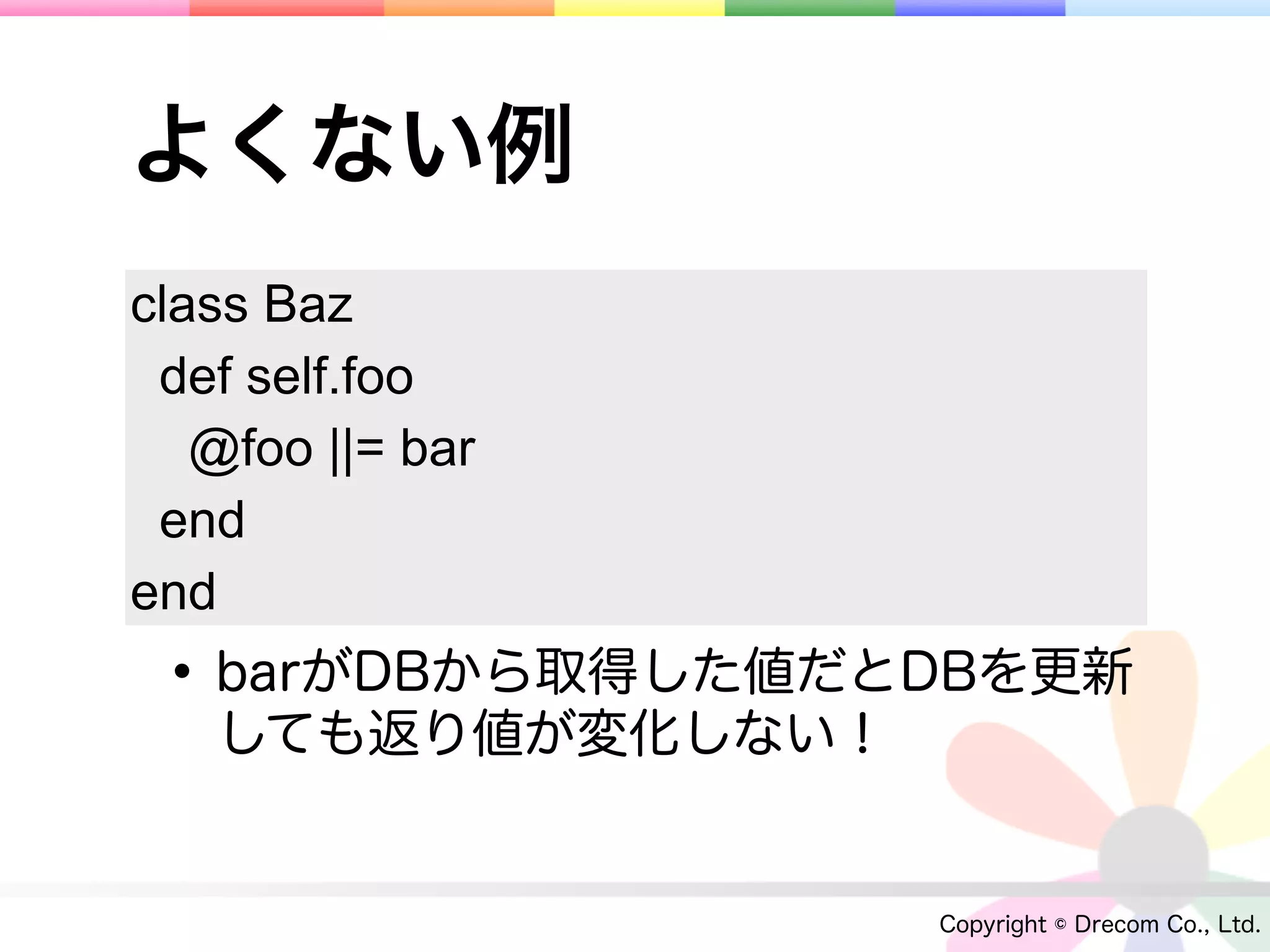 よくない例
class Baz
 def self.foo
   @foo ||= bar
 end
end
 • barがDBから取得した値だとDBを更新
   しても返り値が変化しない！


                   Copyright © Drecom Co., Ltd.
 