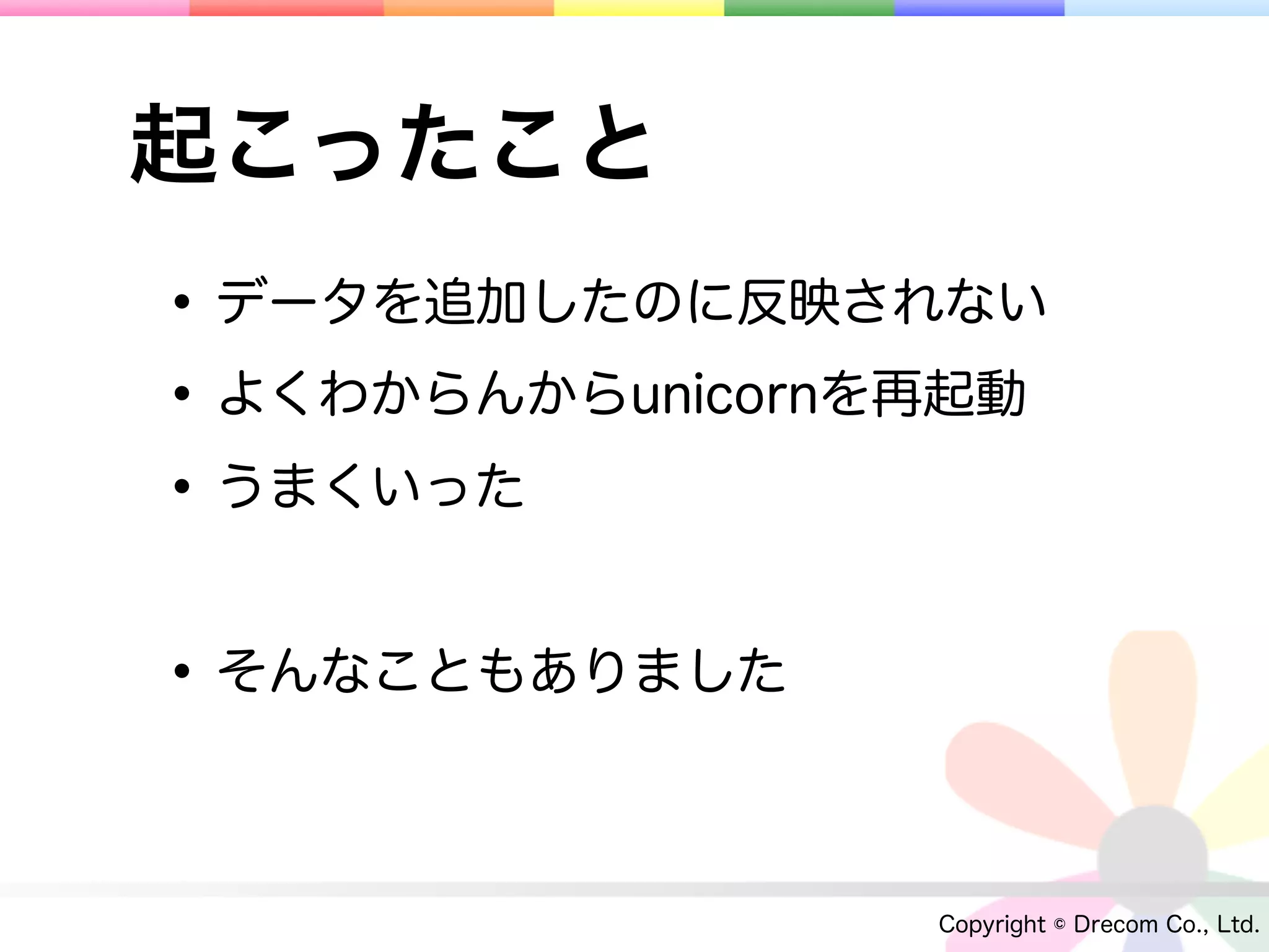 起こったこと
• データを追加したのに反映されない
• よくわからんからunicornを再起動
• うまくいった

• そんなこともありました

                  Copyright © Drecom Co., Ltd.
 