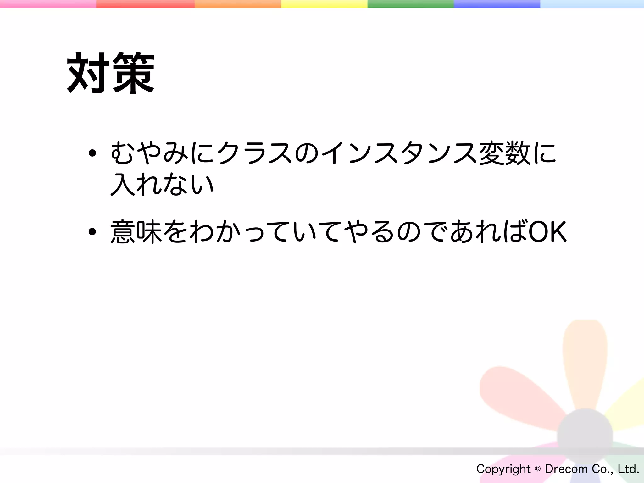 対策
• むやみにクラスのインスタンス変数に
 入れない

• 意味をわかっていてやるのであればOK



                Copyright © Drecom Co., Ltd.
 
