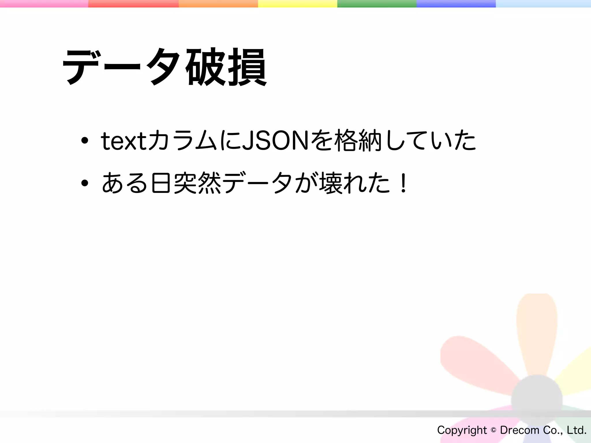 データ破損
• textカラムにJSONを格納していた
• ある日突然データが壊れた！




                  Copyright © Drecom Co., Ltd.
 