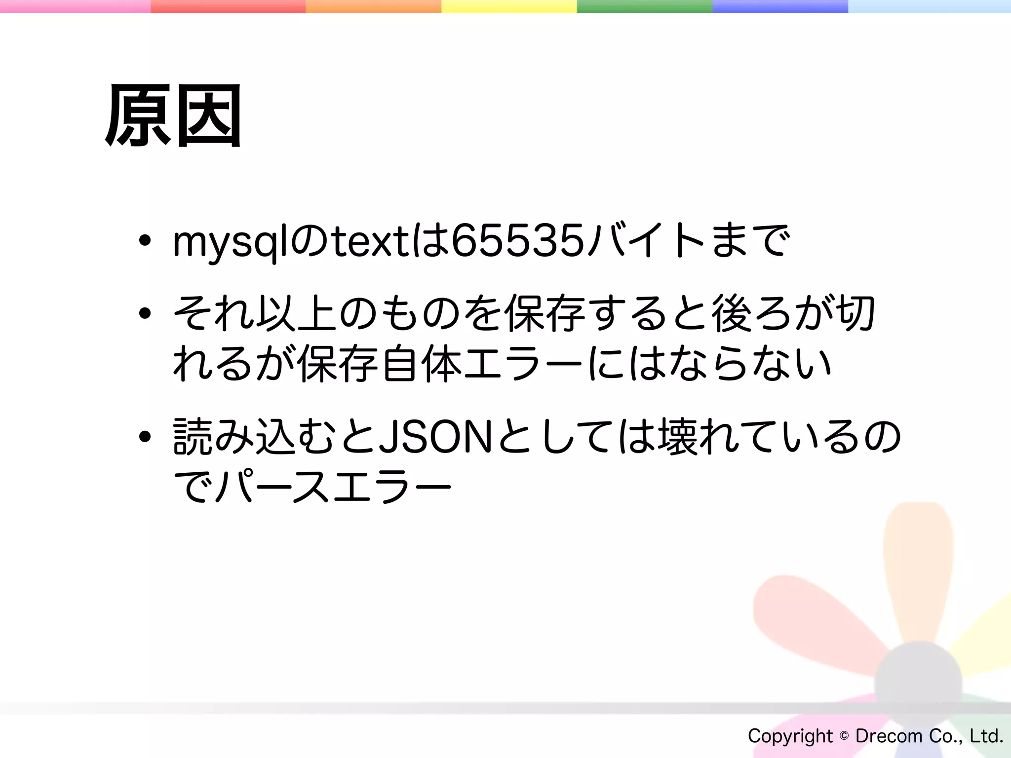 原因
• mysqlのtextは65535バイトまで
• それ以上のものを保存すると後ろが切
 れるが保存自体エラーにはならない

• 読み込むとJSONとしては壊れているの
 でパースエラー




                   Copyright © Drecom Co., Ltd.
 