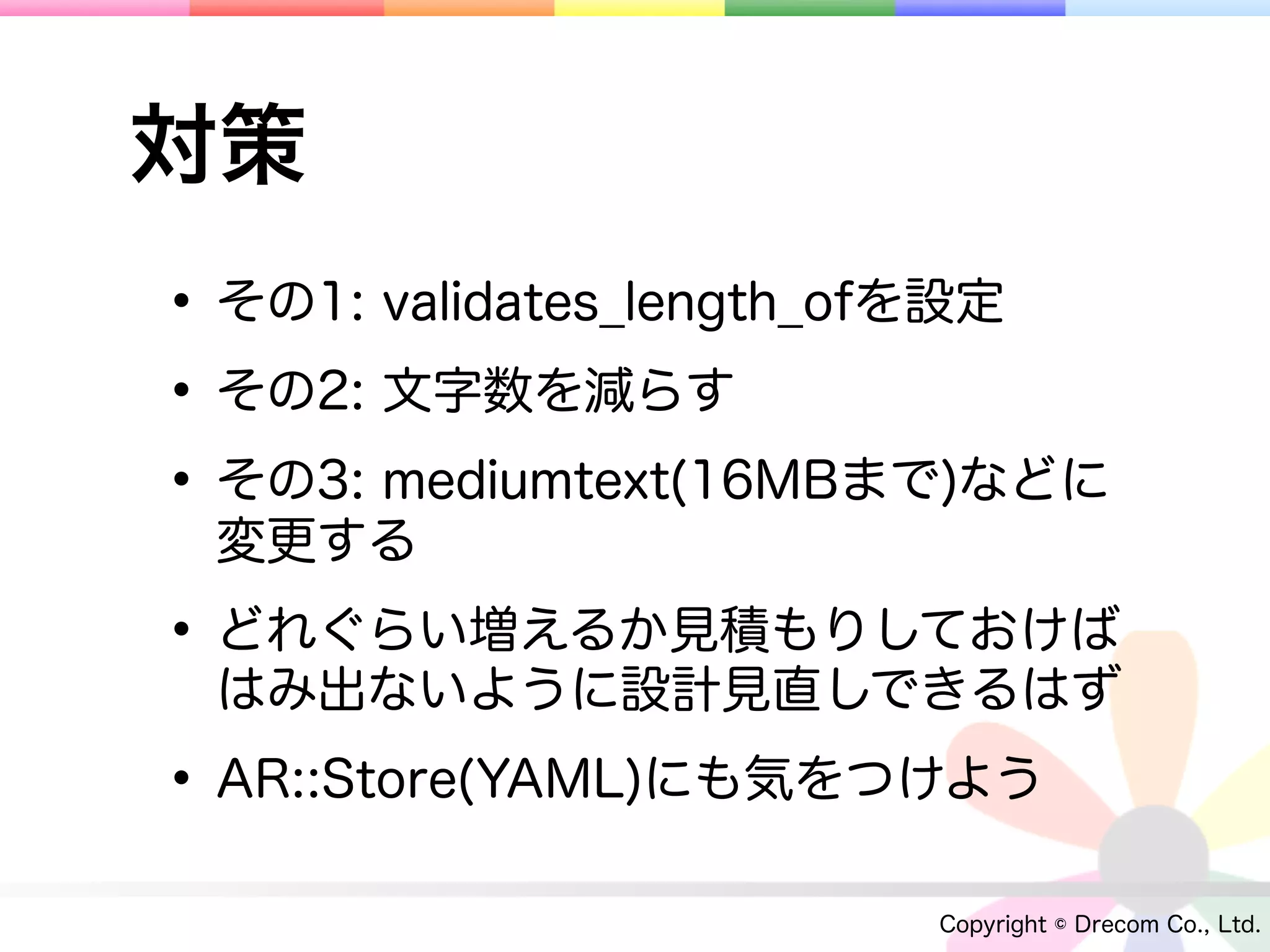 対策
• その1: validates_length_ofを設定
• その2: 文字数を減らす
• その3: mediumtext(16MBまで)などに
 変更する

• どれぐらい増えるか見積もりしておけば
 はみ出ないように設計見直しできるはず

• AR::Store(YAML)にも気をつけよう
                       Copyright © Drecom Co., Ltd.
 