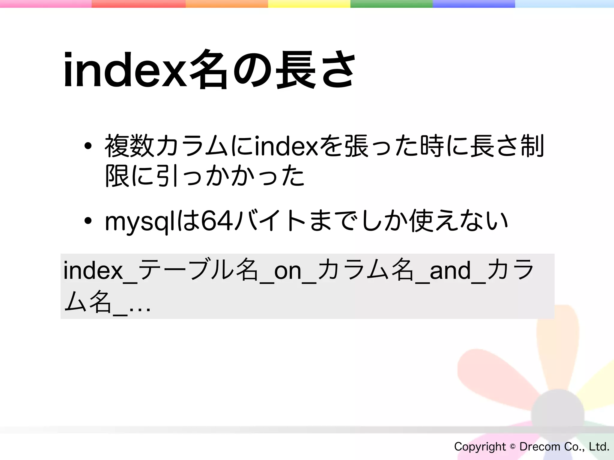 index名の長さ
• 複数カラムにindexを張った時に長さ制
  限に引っかかった

• mysqlは64バイトまでしか使えない
index_テーブル名_on_カラム名_and_カラ
ム名_…




                     Copyright © Drecom Co., Ltd.
 