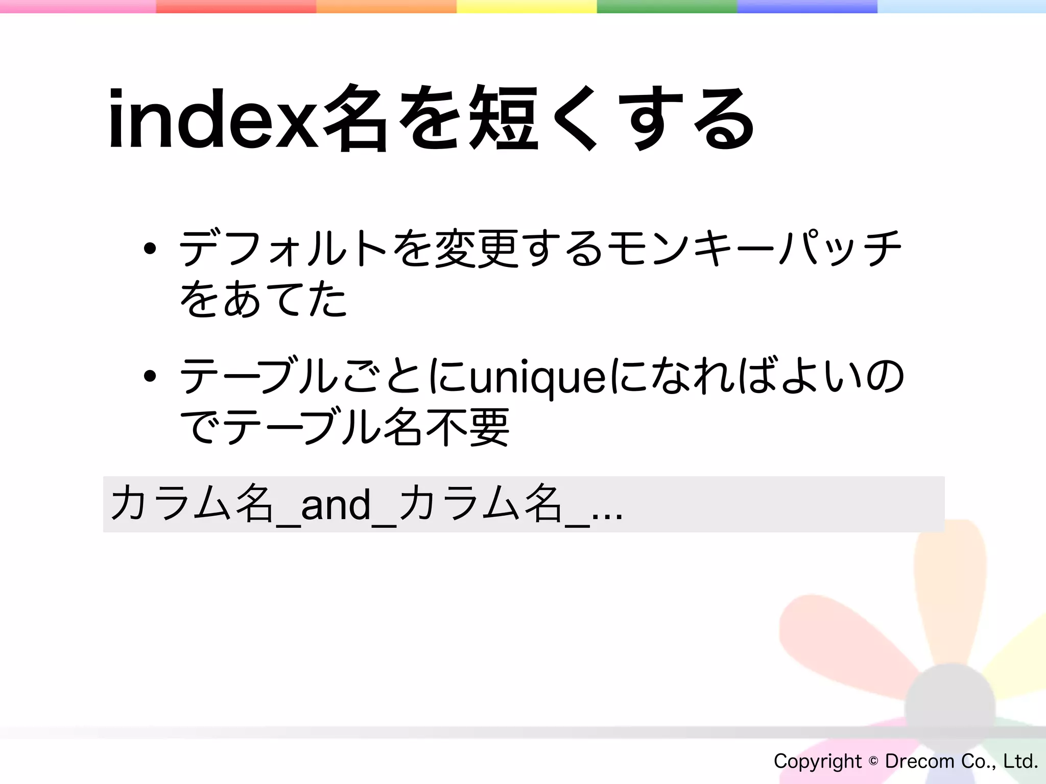 index名を短くする
• デフォルトを変更するモンキーパッチ
  をあてた

• テーブルごとにuniqueになればよいの
  でテーブル名不要
カラム名_and_カラム名_...




                    Copyright © Drecom Co., Ltd.
 