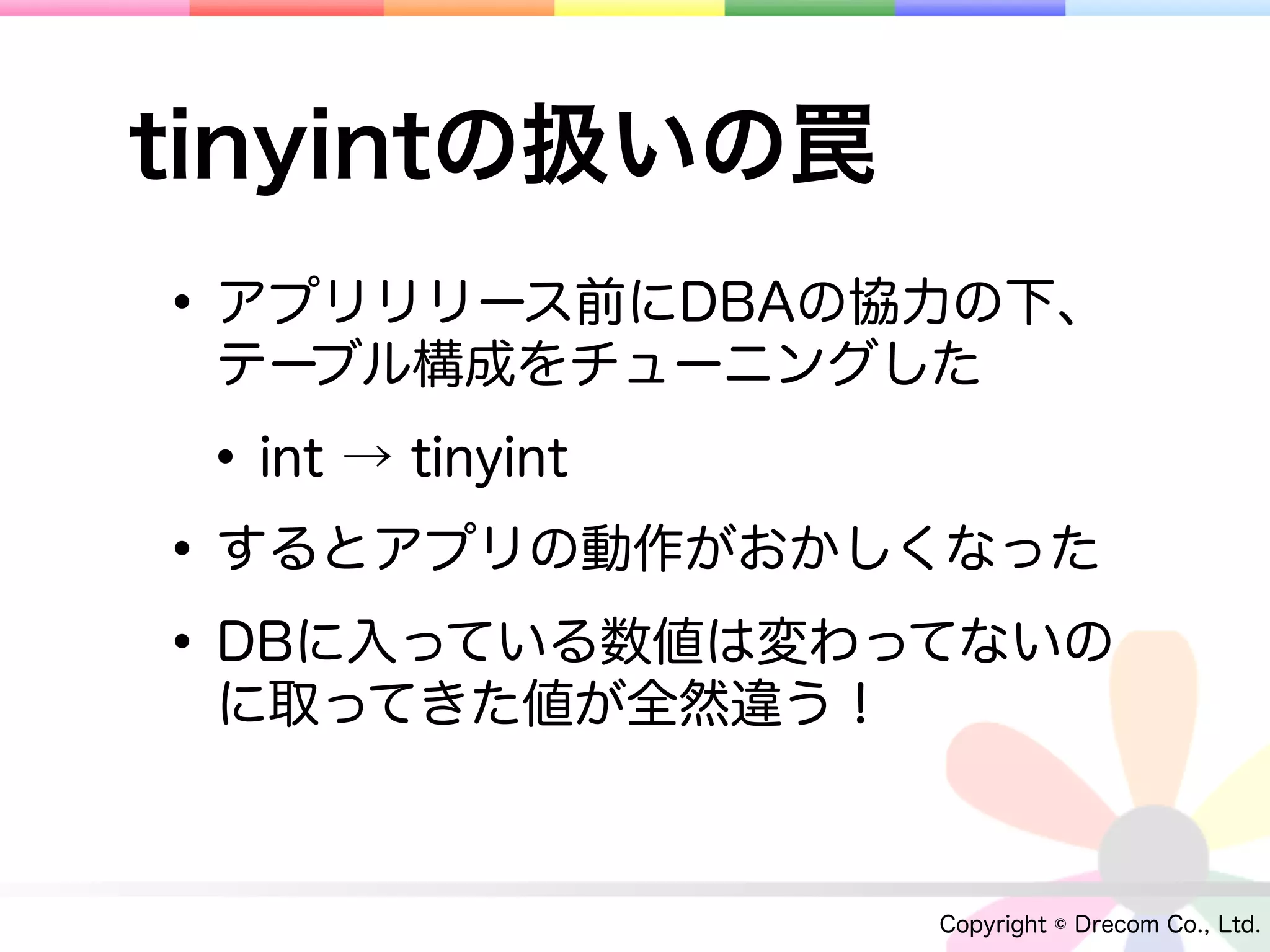 tinyintの扱いの罠
• アプリリリース前にDBAの協力の下、
 テーブル構成をチューニングした

 • int → tinyint
• するとアプリの動作がおかしくなった
• DBに入っている数値は変わってないの
 に取ってきた値が全然違う！



                 Copyright © Drecom Co., Ltd.
 