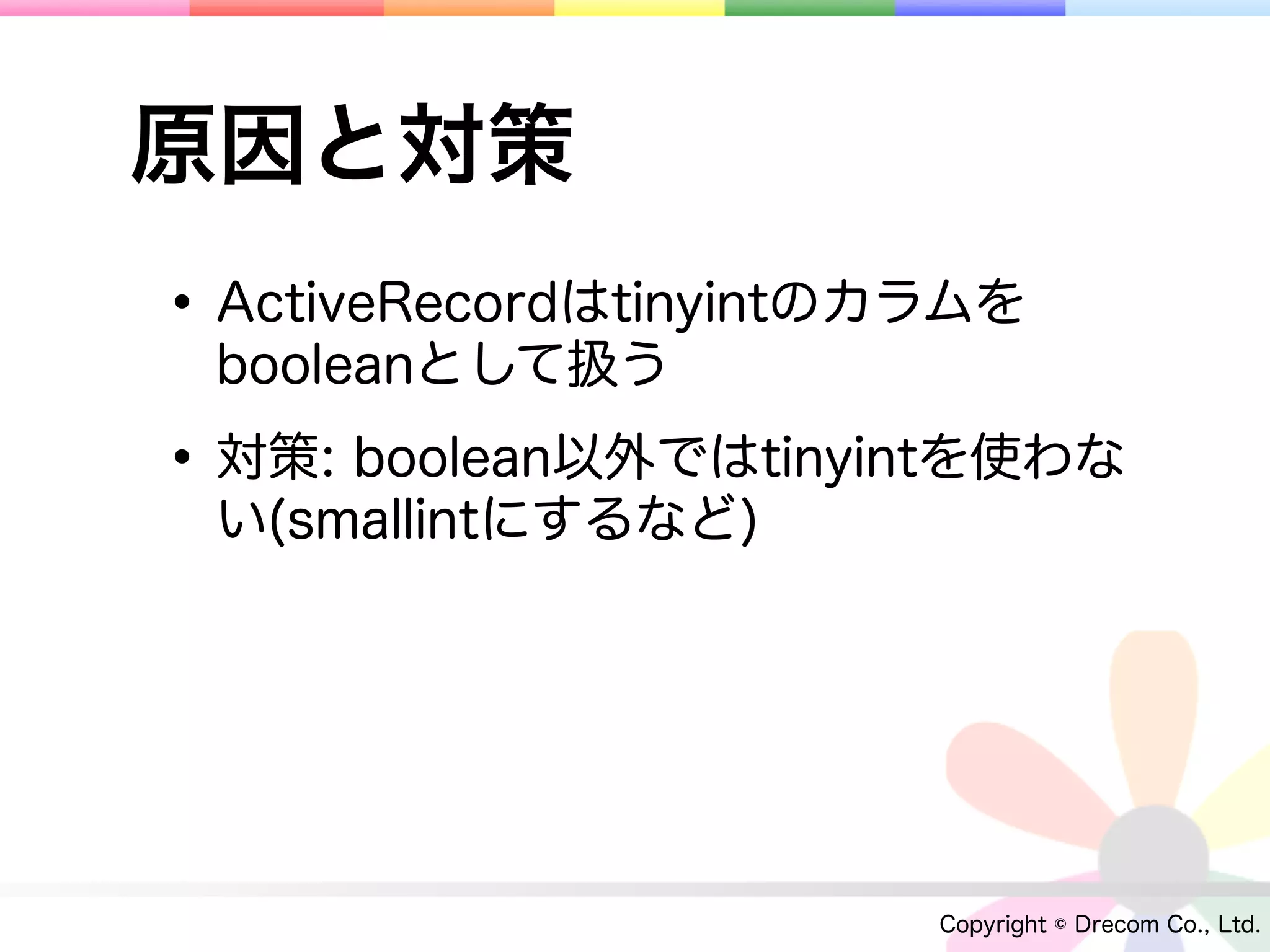 原因と対策
• ActiveRecordはtinyintのカラムを
 booleanとして扱う

• 対策: boolean以外ではtinyintを使わな
 い(smallintにするなど)




                        Copyright © Drecom Co., Ltd.
 