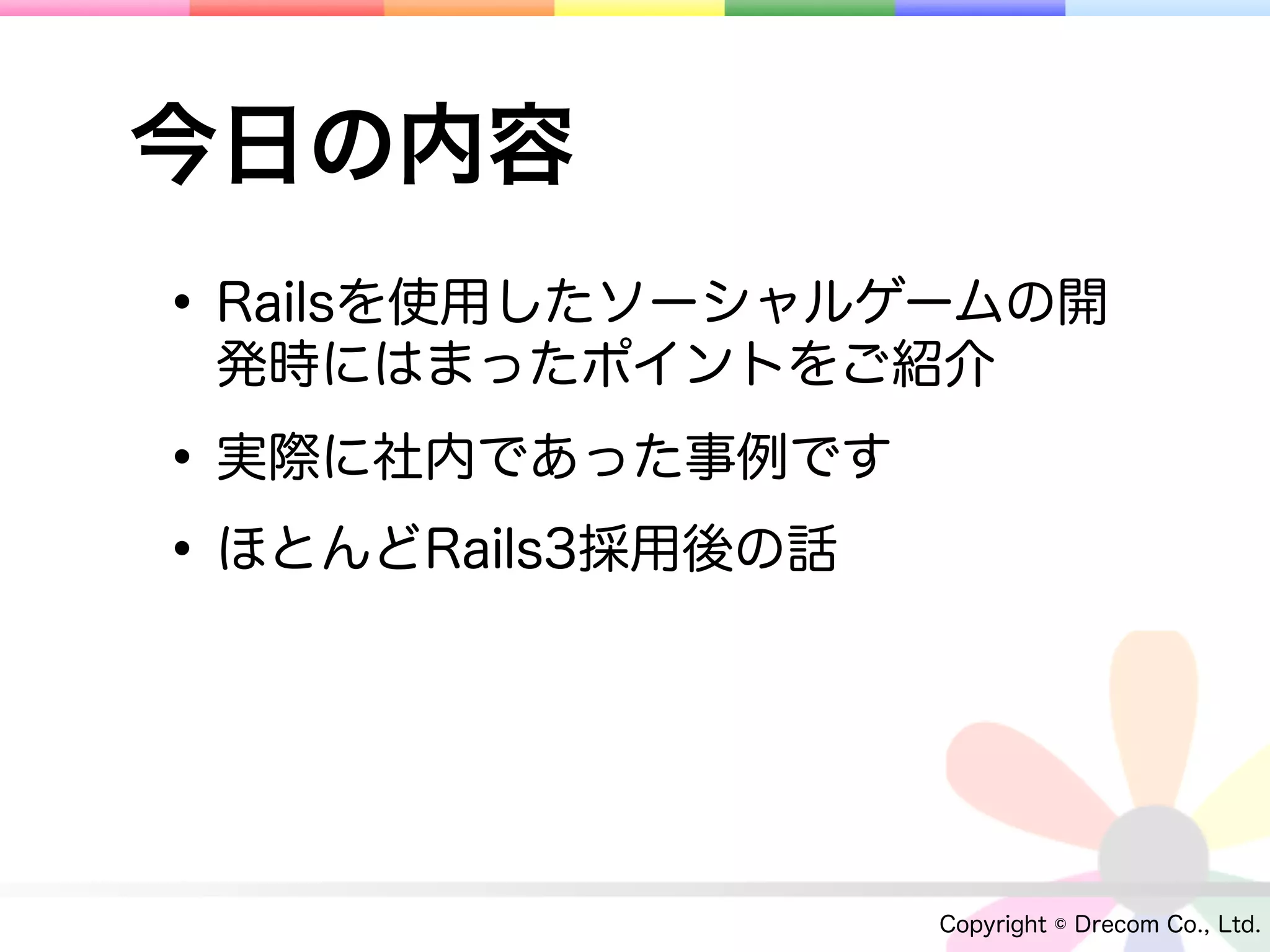 今日の内容
• Railsを使用したソーシャルゲームの開
 発時にはまったポイントをご紹介

• 実際に社内であった事例です
• ほとんどRails3採用後の話


                    Copyright © Drecom Co., Ltd.
 