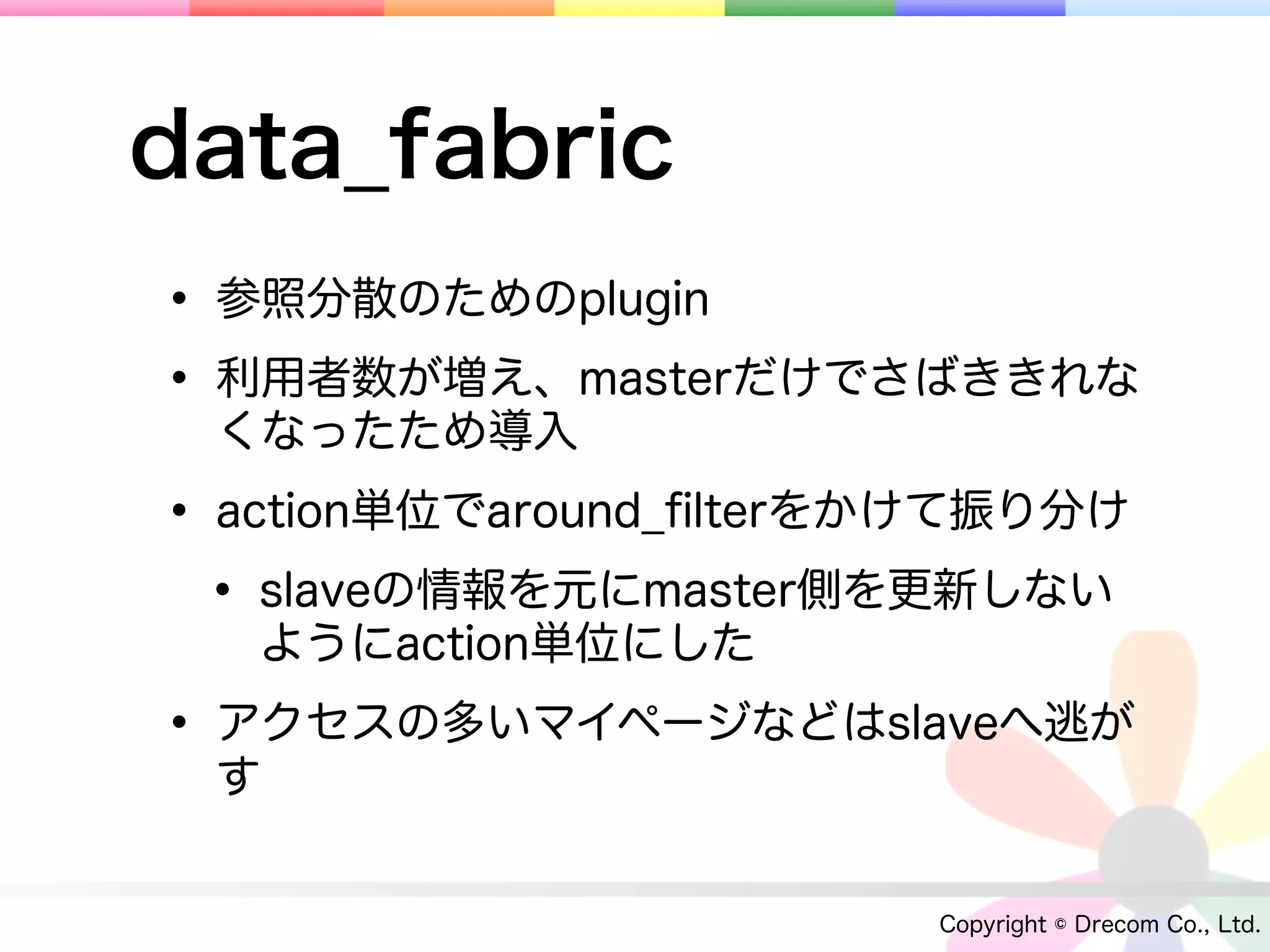 data_fabric
• 参照分散のためのplugin
• 利用者数が増え、masterだけでさばききれな
 くなったため導入

• action単位でaround_ﬁlterをかけて振り分け
 • slaveの情報を元にmaster側を更新しない
   ようにaction単位にした

• アクセスの多いマイページなどはslaveへ逃が
 す


                        Copyright © Drecom Co., Ltd.
 