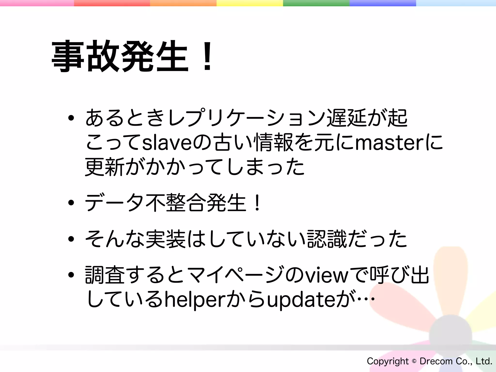 事故発生！
• あるときレプリケーション遅延が起
 こってslaveの古い情報を元にmasterに
 更新がかかってしまった

• データ不整合発生！
• そんな実装はしていない認識だった
• 調査するとマイページのviewで呼び出
 しているhelperからupdateが…

                    Copyright © Drecom Co., Ltd.
 