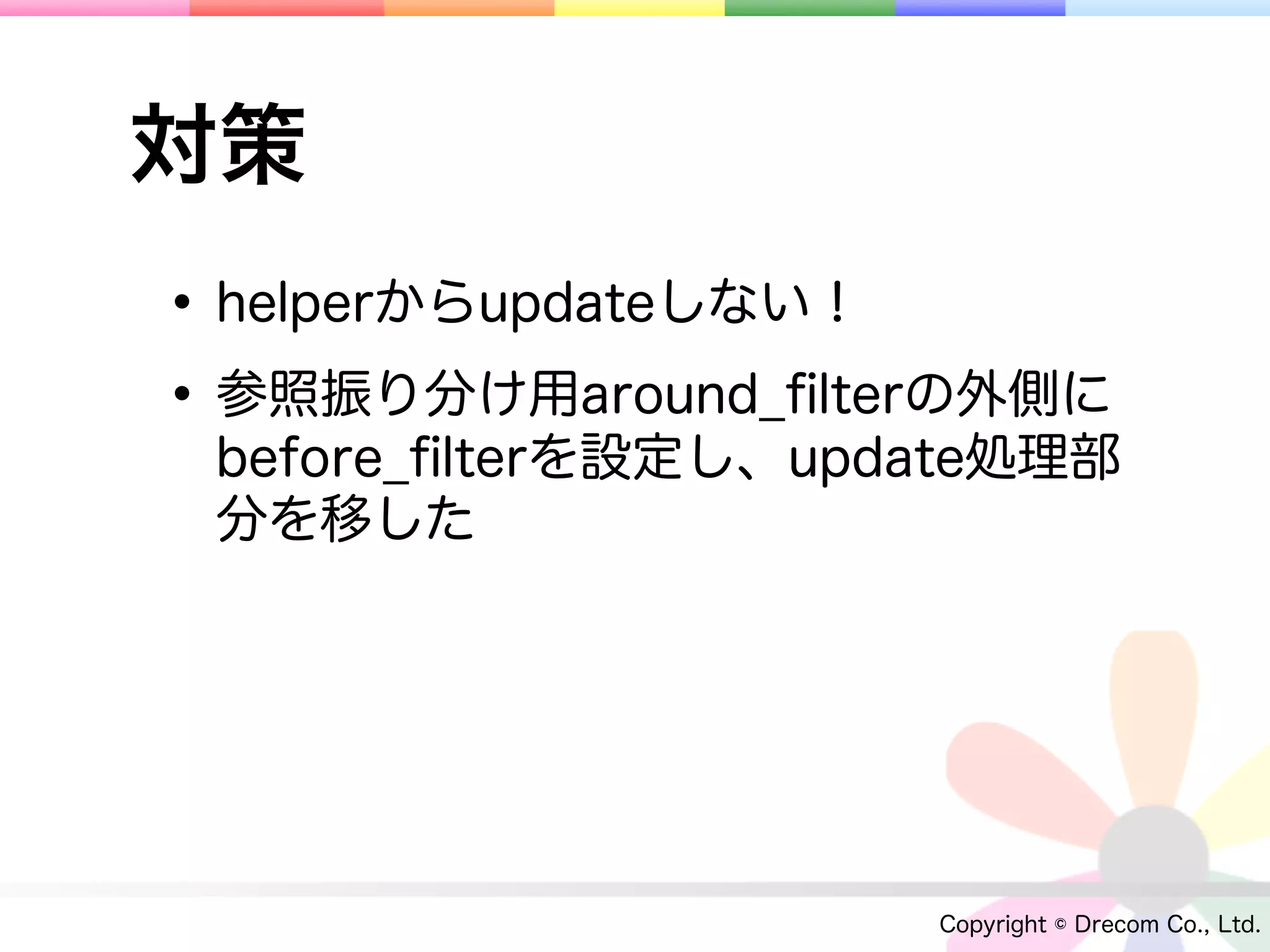 対策
• helperからupdateしない！
• 参照振り分け用around_ﬁlterの外側に
 before_ﬁlterを設定し、update処理部
 分を移した




                     Copyright © Drecom Co., Ltd.
 