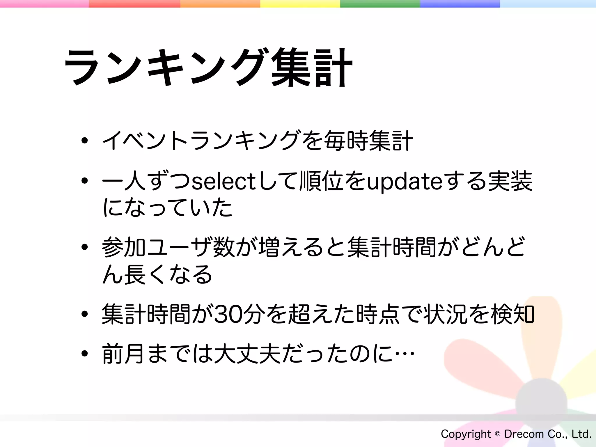 ランキング集計
• イベントランキングを毎時集計
• 一人ずつselectして順位をupdateする実装
 になっていた

• 参加ユーザ数が増えると集計時間がどんど
 ん長くなる

• 集計時間が30分を超えた時点で状況を検知
• 前月までは大丈夫だったのに…
                     Copyright © Drecom Co., Ltd.
 