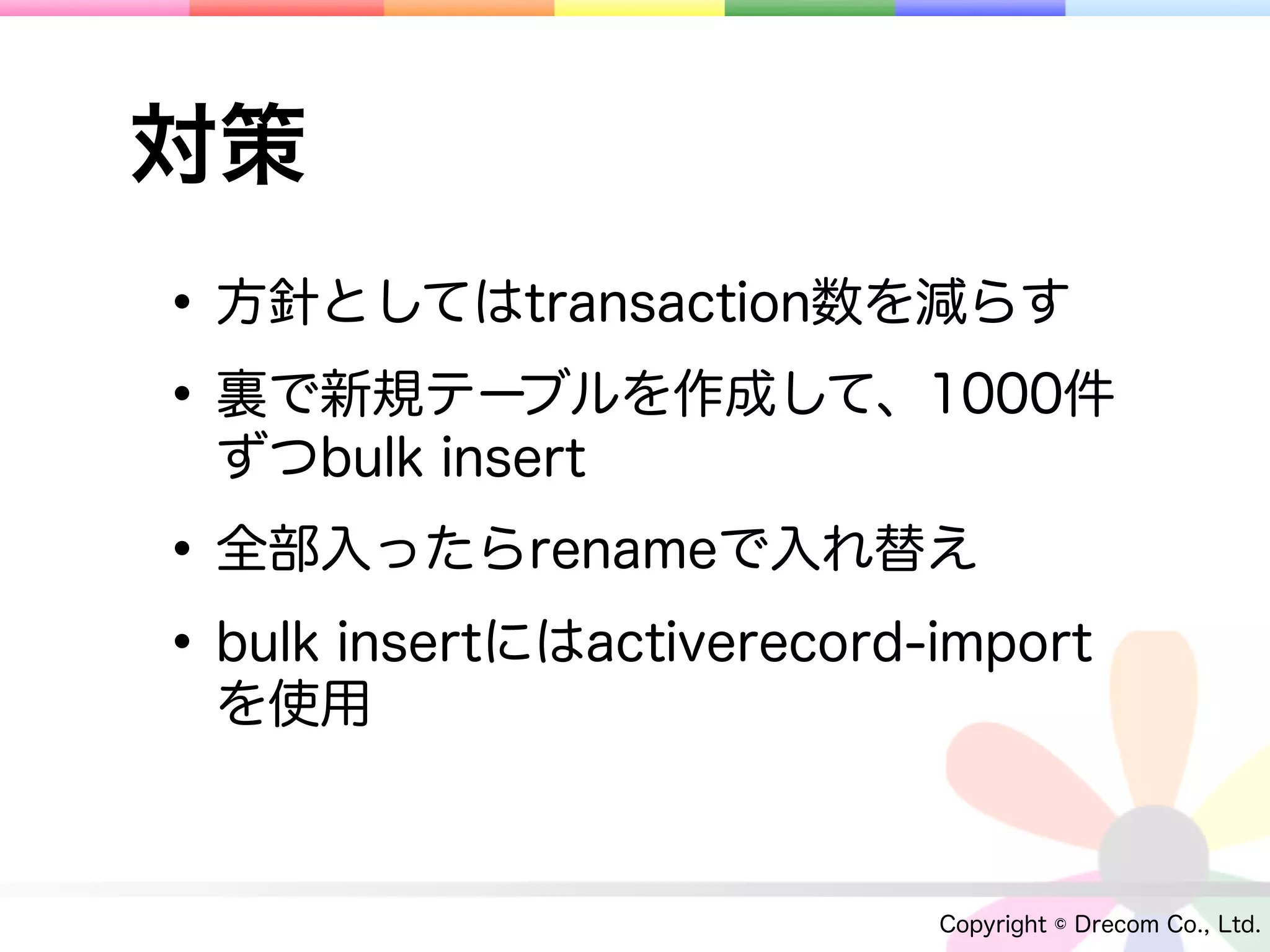対策
• 方針としてはtransaction数を減らす
• 裏で新規テーブルを作成して、1000件
  ずつbulk insert

• 全部入ったらrenameで入れ替え
• bulk insertにはactiverecord-import
  を使用



                            Copyright © Drecom Co., Ltd.
 