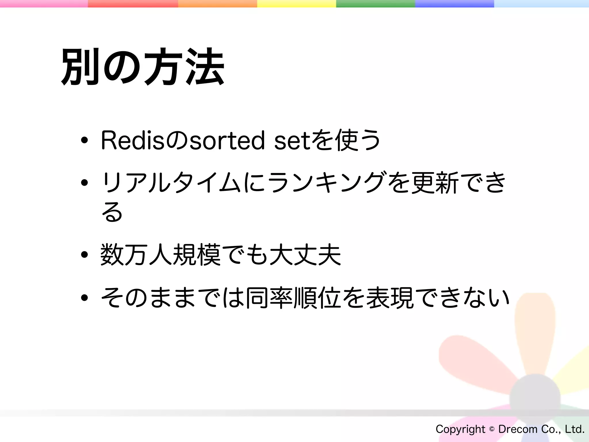 別の方法
• Redisのsorted setを使う
• リアルタイムにランキングを更新でき
 る

• 数万人規模でも大丈夫
• そのままでは同率順位を表現できない

                 Copyright © Drecom Co., Ltd.
 