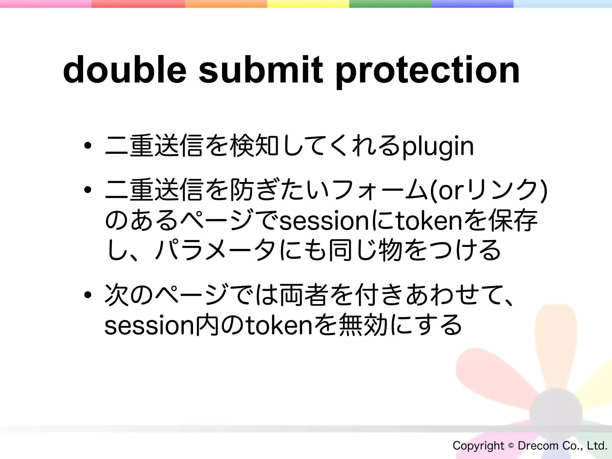 double submit protection

• 二重送信を検知してくれるplugin
• 二重送信を防ぎたいフォーム(orリンク)
  のあるページでsessionにtokenを保存
  し、パラメータにも同じ物をつける

• 次のページでは両者を付きあわせて、
  session内のtokenを無効にする



                     Copyright © Drecom Co., Ltd.
 