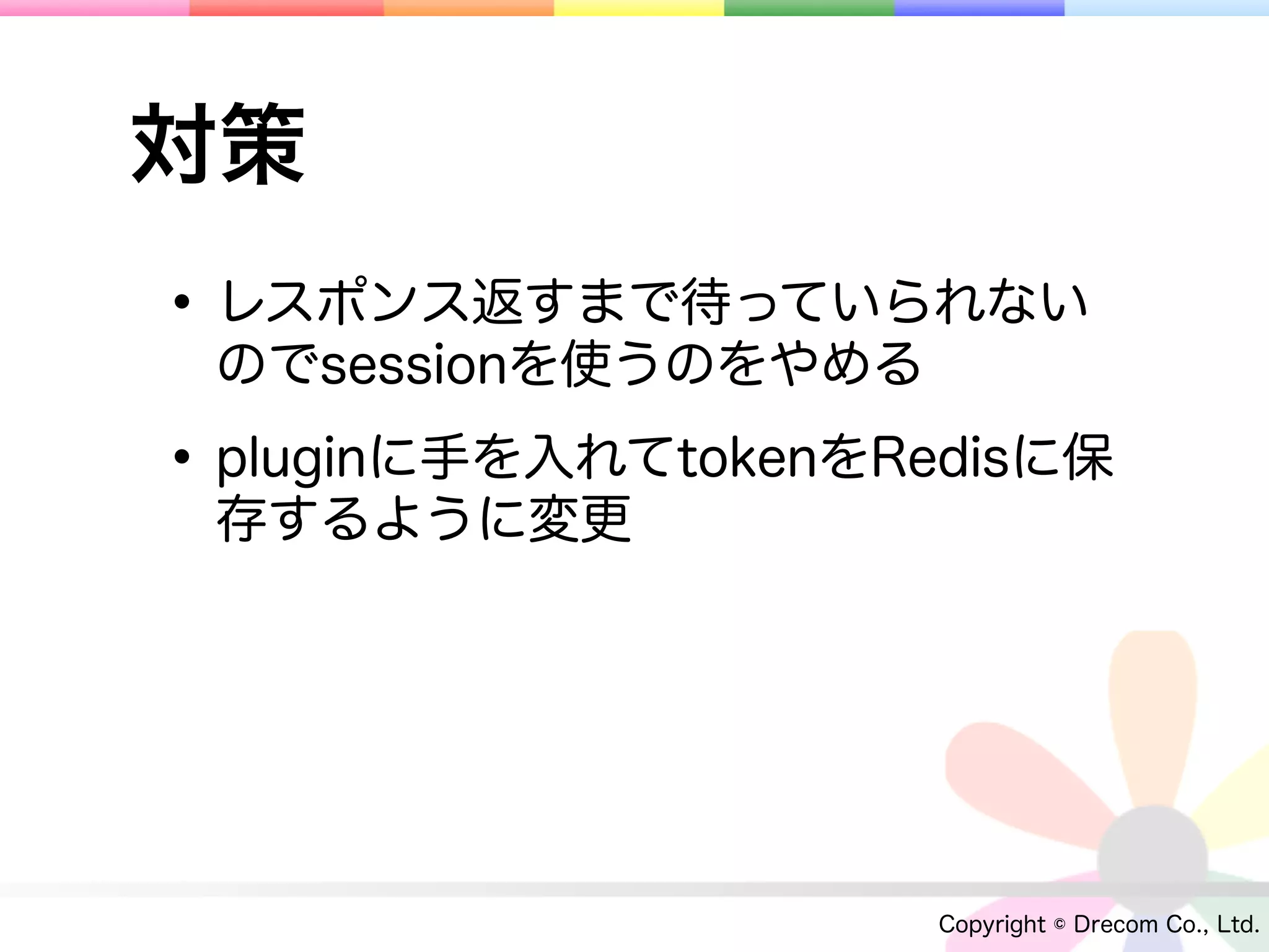 対策
• レスポンス返すまで待っていられない
 のでsessionを使うのをやめる

• pluginに手を入れてtokenをRedisに保
 存するように変更




                      Copyright © Drecom Co., Ltd.
 