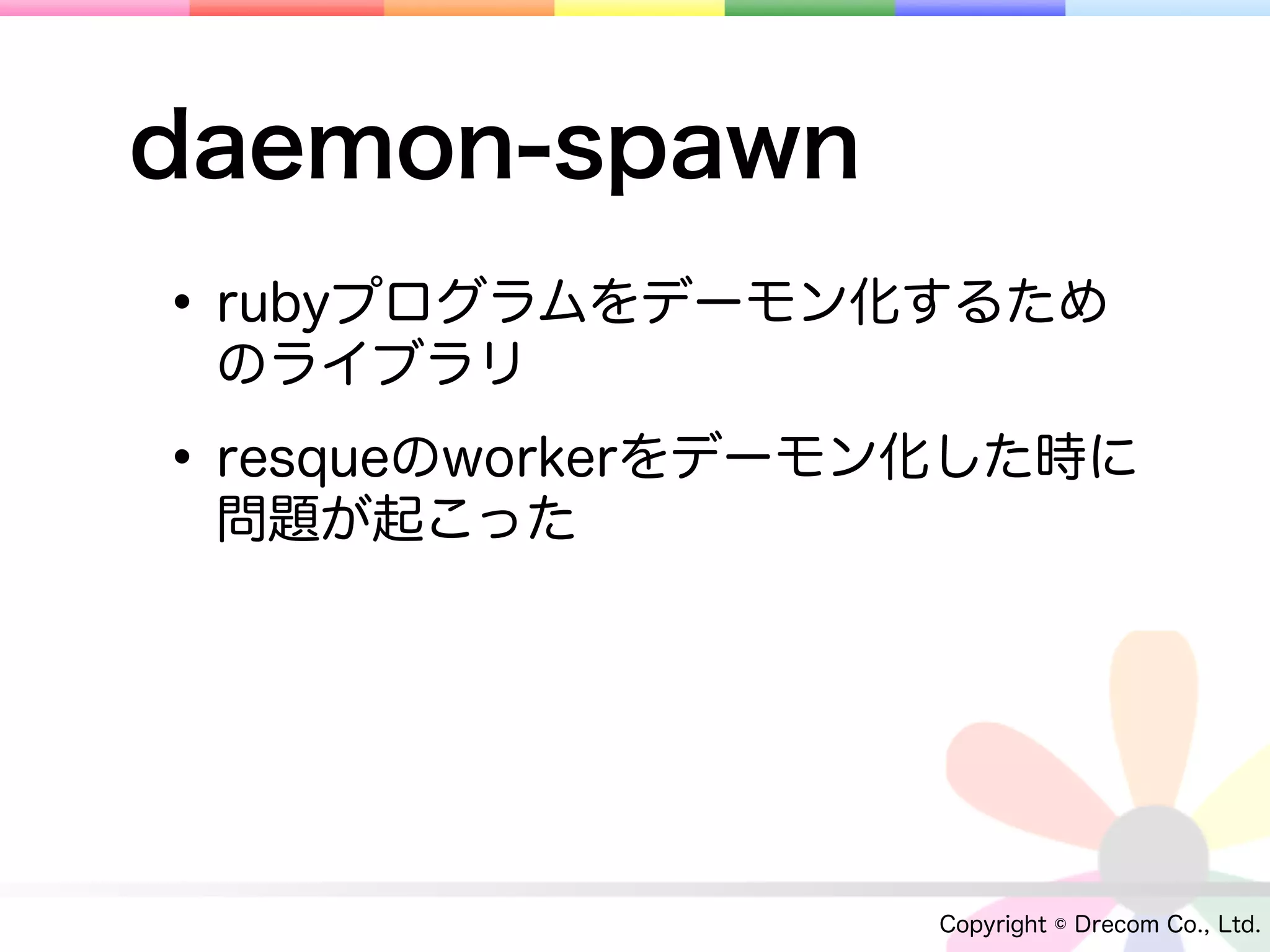 daemon-spawn
• rubyプログラムをデーモン化するため
 のライブラリ

• resqueのworkerをデーモン化した時に
 問題が起こった




                   Copyright © Drecom Co., Ltd.
 