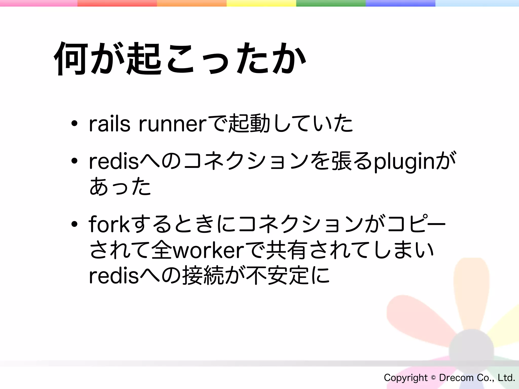何が起こったか
• rails runnerで起動していた
• redisへのコネクションを張るpluginが
 あった

• forkするときにコネクションがコピー
 されて全workerで共有されてしまい
 redisへの接続が不安定に



                    Copyright © Drecom Co., Ltd.
 