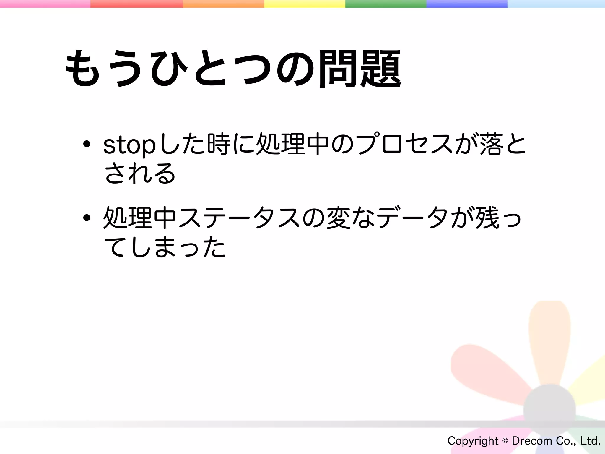 もうひとつの問題
• stopした時に処理中のプロセスが落と
 される

• 処理中ステータスの変なデータが残っ
 てしまった




                 Copyright © Drecom Co., Ltd.
 