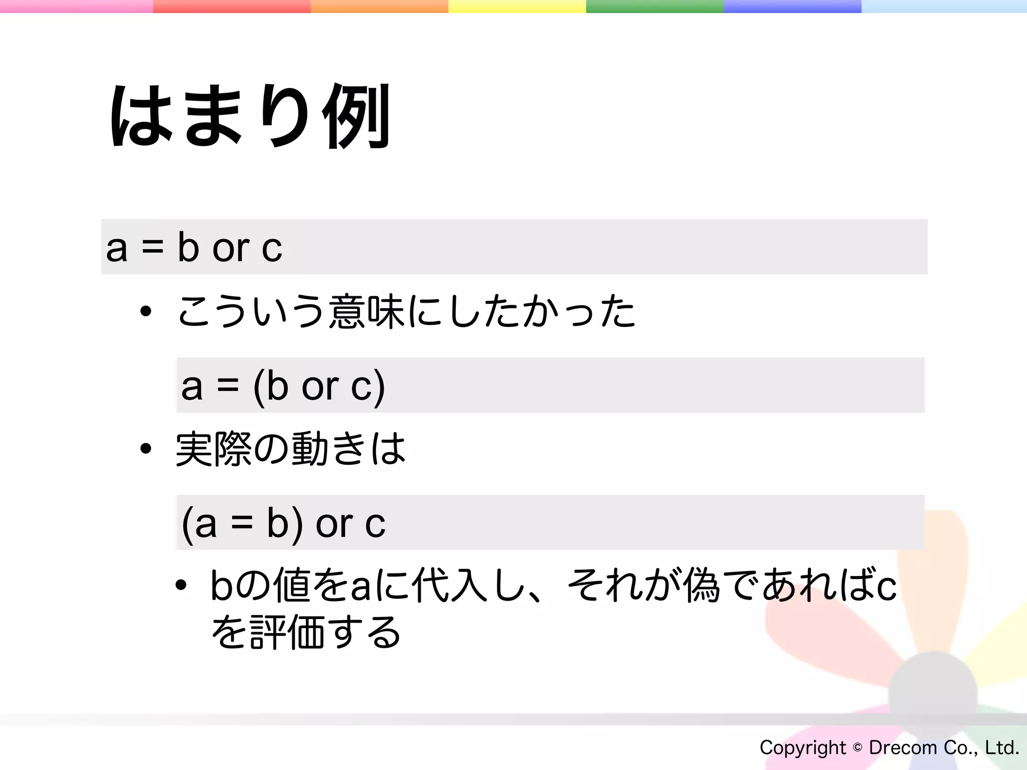 はまり例
a = b or c
 • こういう意味にしたかった
    a = (b or c)
 • 実際の動きは
    (a = b) or c
   • bの値をaに代入し、それが偽であればc
     を評価する

                    Copyright © Drecom Co., Ltd.
 