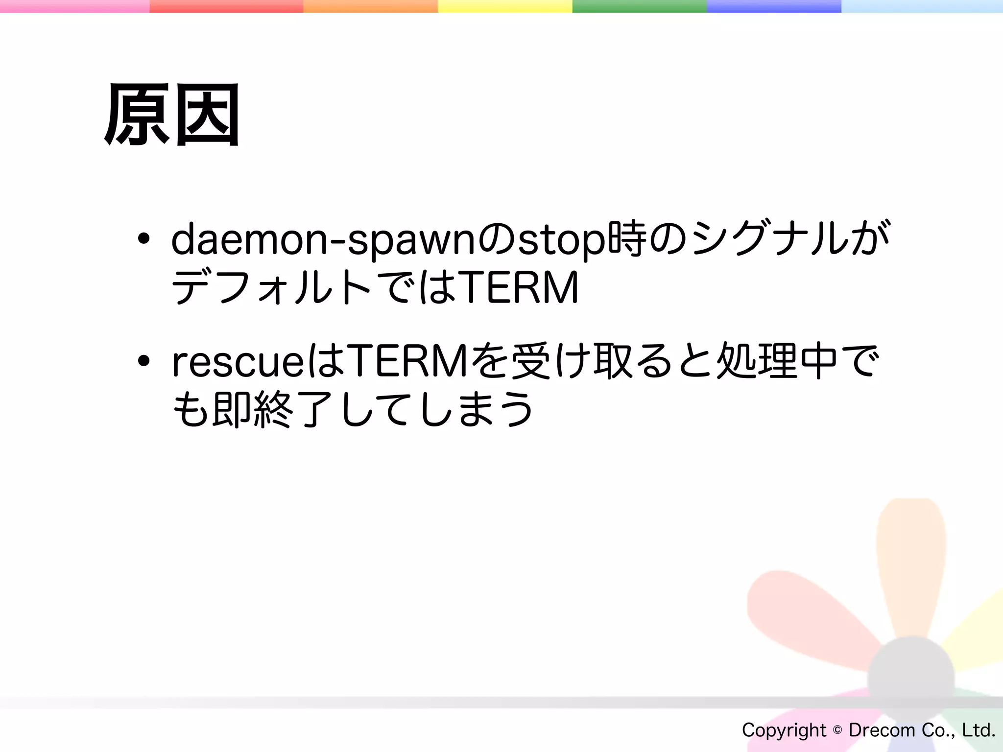 原因
• daemon-spawnのstop時のシグナルが
 デフォルトではTERM

• rescueはTERMを受け取ると処理中で
 も即終了してしまう




                    Copyright © Drecom Co., Ltd.
 