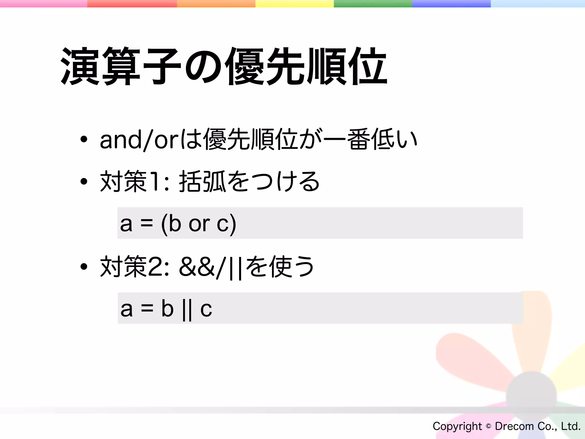 演算子の優先順位
• and/orは優先順位が一番低い
• 対策1: 括弧をつける
  a = (b or c)

• 対策2: &&/¦¦を使う
  a = b || c



                     Copyright © Drecom Co., Ltd.
 