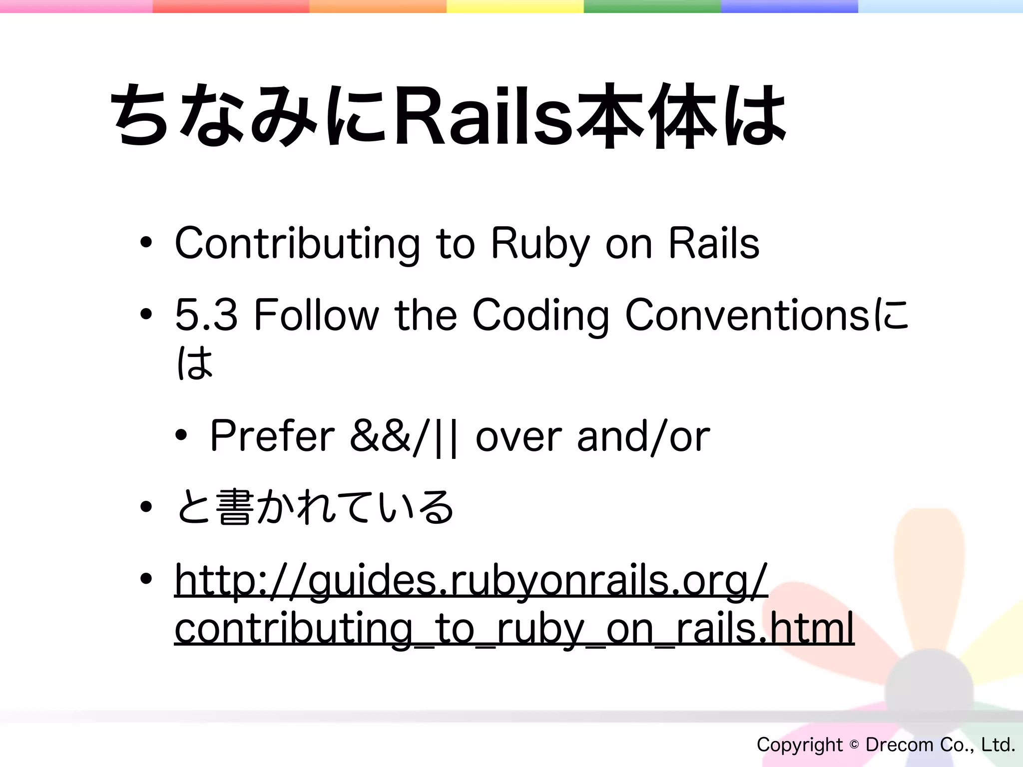 ちなみにRails本体は
• Contributing to Ruby on Rails
• 5.3 Follow the Coding Conventionsに
  は

 • Prefer &&/¦¦ over and/or
• と書かれている
• http://guides.rubyonrails.org/
  contributing_to_ruby_on_rails.html

                               Copyright © Drecom Co., Ltd.
 