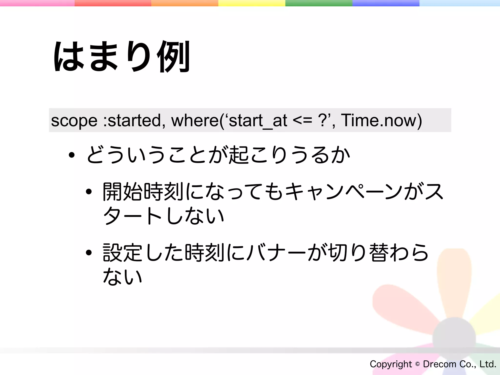 はまり例
scope :started, where(‘start_at <= ?’, Time.now)

 • どういうことが起こりうるか
  • 開始時刻になってもキャンペーンがス
      タートしない

   • 設定した時刻にバナーが切り替わら
      ない



                                         Copyright © Drecom Co., Ltd.
 