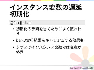 インスタンス変数の遅延
初期化
@foo ||= bar
 • 初期化の手間を省くためによく使われ
   る

 • barの実行結果をキャッシュする効果も
 • クラスのインスタンス変数では注意が
   必要



                 Copyright © Drecom Co., Ltd.
 