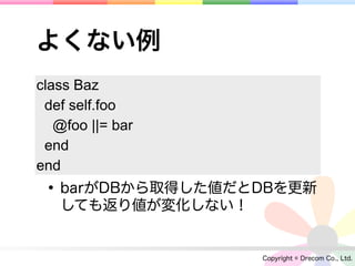 よくない例
class Baz
 def self.foo
   @foo ||= bar
 end
end
 • barがDBから取得した値だとDBを更新
   しても返り値が変化しない！


                   Copyright © Drecom Co., Ltd.
 