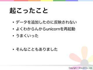 起こったこと
• データを追加したのに反映されない
• よくわからんからunicornを再起動
• うまくいった

• そんなこともありました

                  Copyright © Drecom Co., Ltd.
 