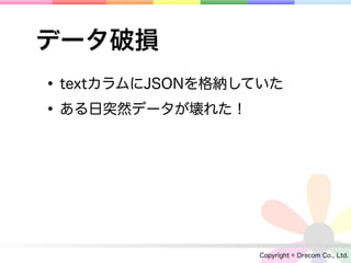 データ破損
• textカラムにJSONを格納していた
• ある日突然データが壊れた！




                  Copyright © Drecom Co., Ltd.
 