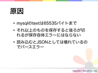 原因
• mysqlのtextは65535バイトまで
• それ以上のものを保存すると後ろが切
 れるが保存自体エラーにはならない

• 読み込むとJSONとしては壊れているの
 でパースエラー




                   Copyright © Drecom Co., Ltd.
 