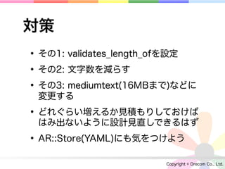 対策
• その1: validates_length_ofを設定
• その2: 文字数を減らす
• その3: mediumtext(16MBまで)などに
 変更する

• どれぐらい増えるか見積もりしておけば
 はみ出ないように設計見直しできるはず

• AR::Store(YAML)にも気をつけよう
                       Copyright © Drecom Co., Ltd.
 