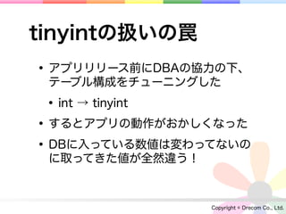 tinyintの扱いの罠
• アプリリリース前にDBAの協力の下、
 テーブル構成をチューニングした

 • int → tinyint
• するとアプリの動作がおかしくなった
• DBに入っている数値は変わってないの
 に取ってきた値が全然違う！



                 Copyright © Drecom Co., Ltd.
 