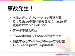 事故発生！
• あるときレプリケーション遅延が起
 こってslaveの古い情報を元にmasterに
 更新がかかってしまった

• データ不整合発生！
• そんな実装はしていない認識だった
• 調査するとマイページのviewで呼び出
 しているhelperからupdateが…

                    Copyright © Drecom Co., Ltd.
 